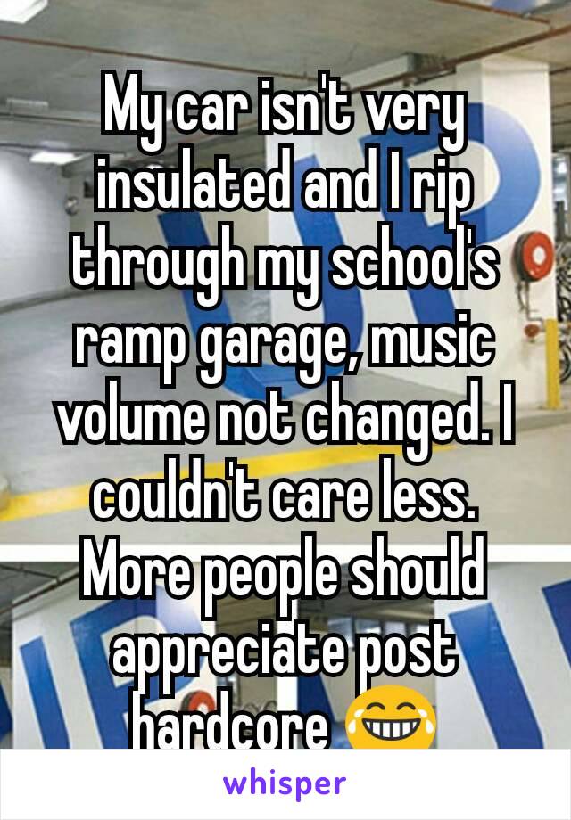 My car isn't very insulated and I rip through my school's ramp garage, music volume not changed. I couldn't care less. More people should appreciate post hardcore 😂