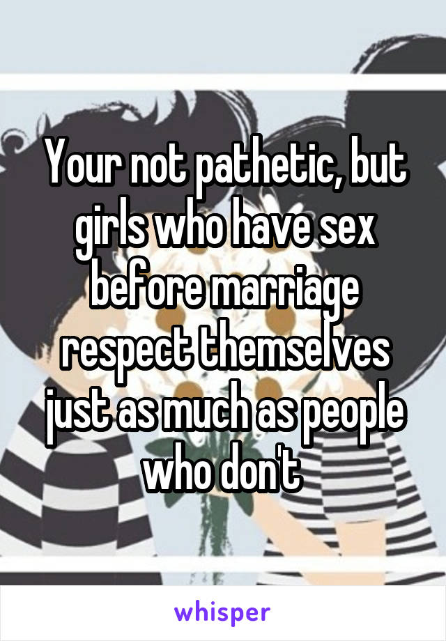 Your not pathetic, but girls who have sex before marriage respect themselves just as much as people who don't 