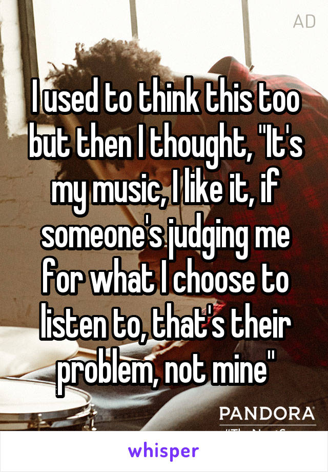 I used to think this too but then I thought, "It's my music, I like it, if someone's judging me for what I choose to listen to, that's their problem, not mine"