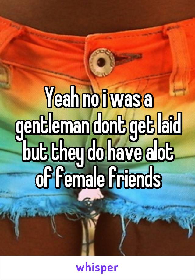 Yeah no i was a gentleman dont get laid but they do have alot of female friends
