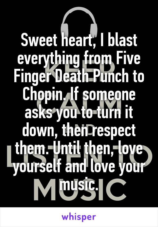 Sweet heart, I blast everything from Five Finger Death Punch to Chopin. If someone asks you to turn it down, then respect them. Until then, love yourself and love your music.