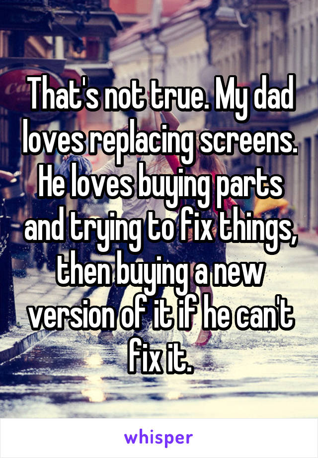 That's not true. My dad loves replacing screens. He loves buying parts and trying to fix things, then buying a new version of it if he can't fix it.
