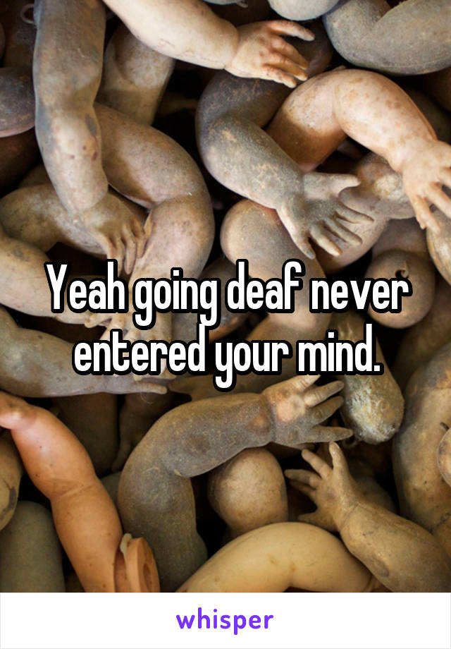 Yeah going deaf never entered your mind.