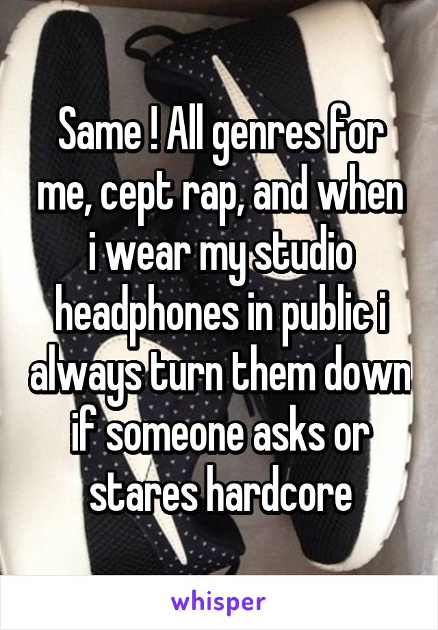 Same ! All genres for me, cept rap, and when i wear my studio headphones in public i always turn them down if someone asks or stares hardcore