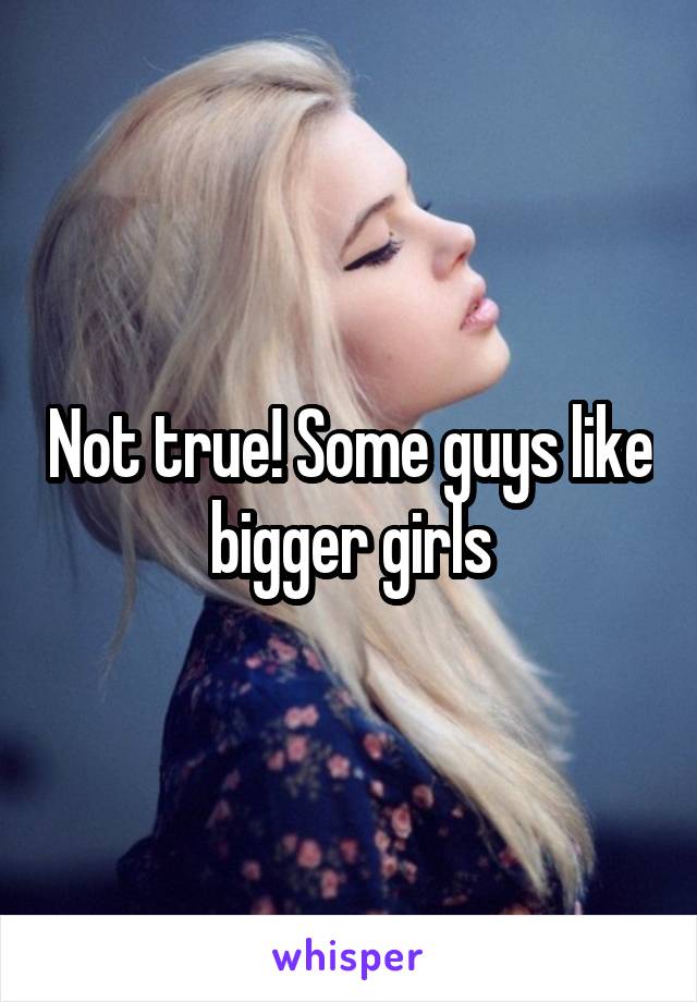 Not true! Some guys like bigger girls