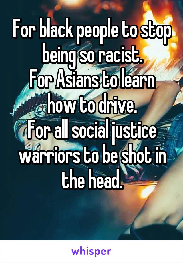 For black people to stop being so racist.
For Asians to learn how to drive.
For all social justice warriors to be shot in the head.

