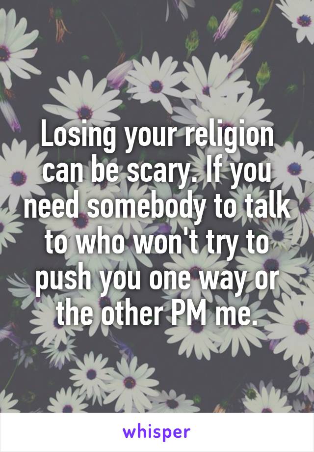 Losing your religion can be scary. If you need somebody to talk to who won't try to push you one way or the other PM me.