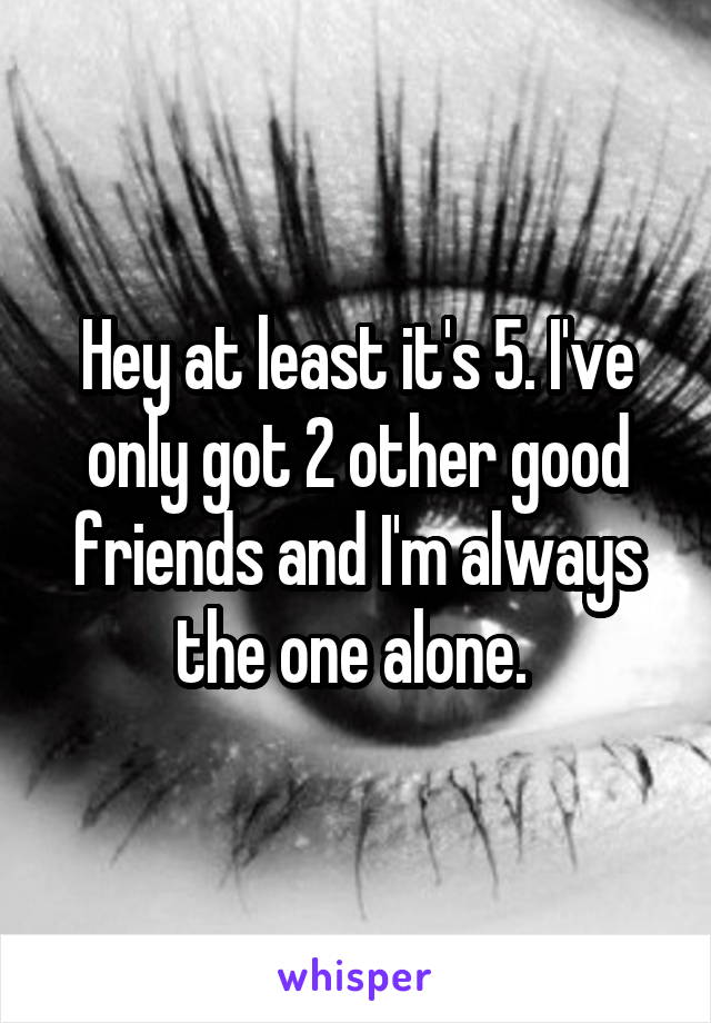 Hey at least it's 5. I've only got 2 other good friends and I'm always the one alone. 