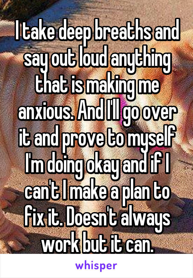 I take deep breaths and say out loud anything that is making me anxious. And I'll go over it and prove to myself I'm doing okay and if I can't I make a plan to fix it. Doesn't always work but it can.