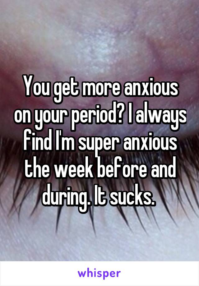 You get more anxious on your period? I always find I'm super anxious the week before and during. It sucks. 