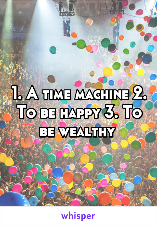 1. A time machine 2. To be happy 3. To be wealthy 