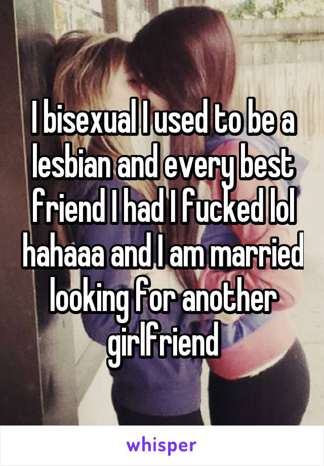 I bisexual I used to be a lesbian and every best friend I had I fucked lol hahaaa and I am married looking for another girlfriend