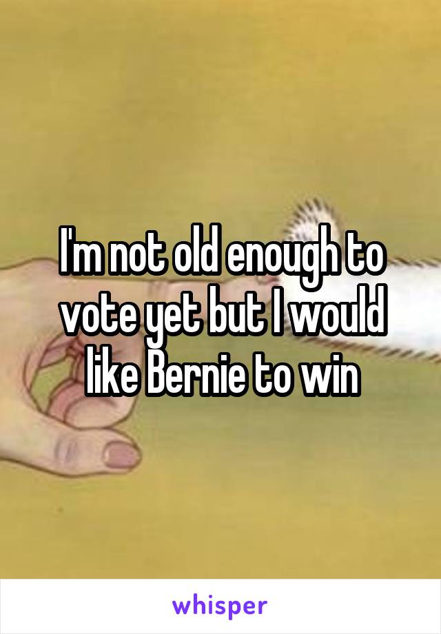 I'm not old enough to vote yet but I would like Bernie to win