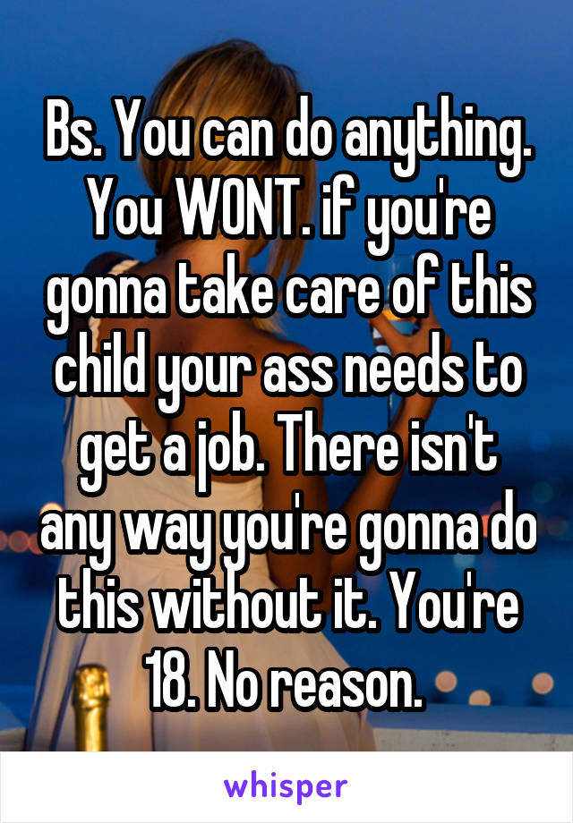 Bs. You can do anything. You WONT. if you're gonna take care of this child your ass needs to get a job. There isn't any way you're gonna do this without it. You're 18. No reason. 