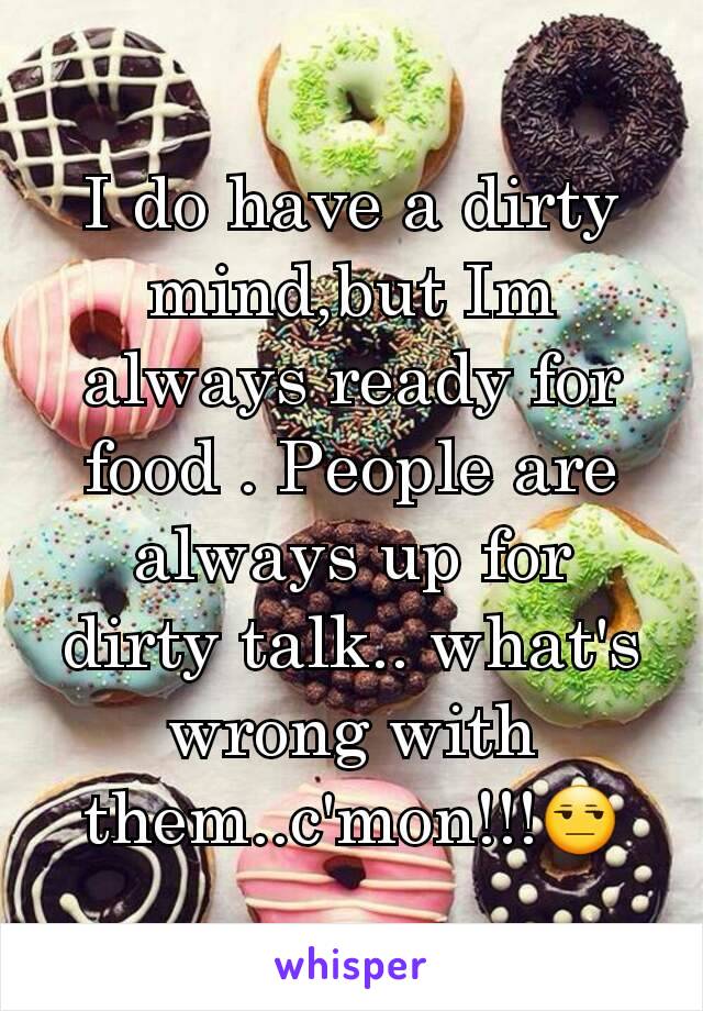 I do have a dirty mind,but Im always ready for food . People are always up for dirty talk.. what's wrong with them..c'mon!!!😒