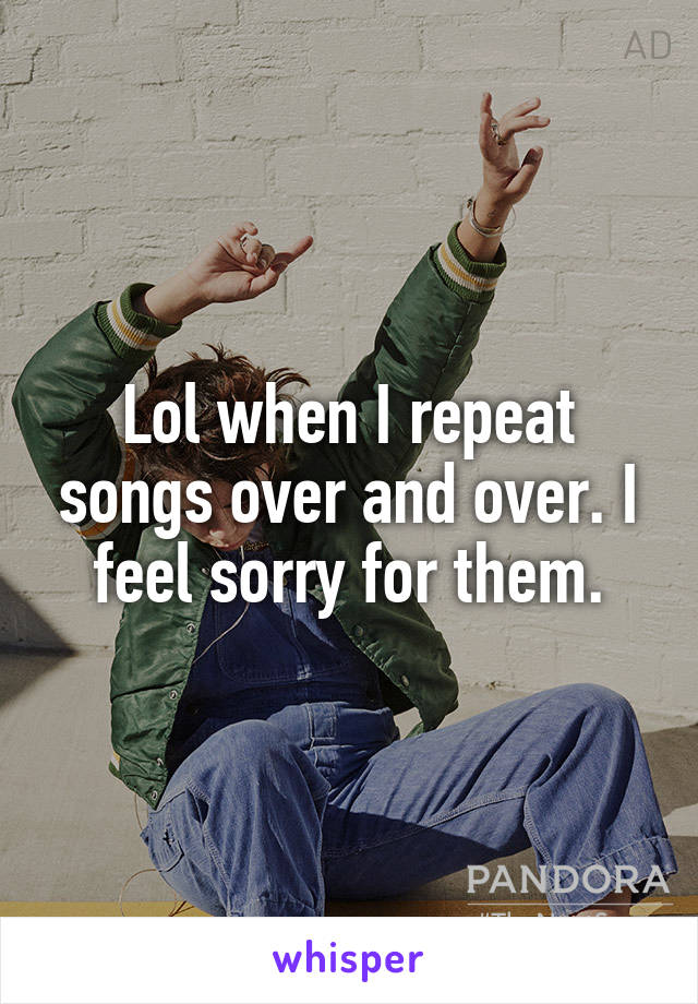 Lol when I repeat songs over and over. I feel sorry for them.