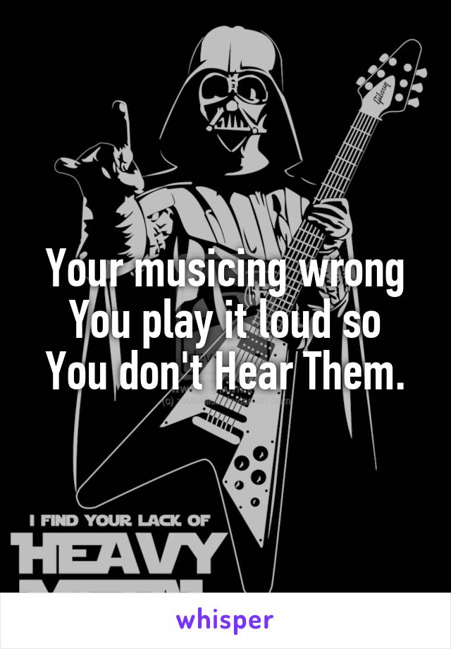 Your musicing wrong
You play it loud so You don't Hear Them.