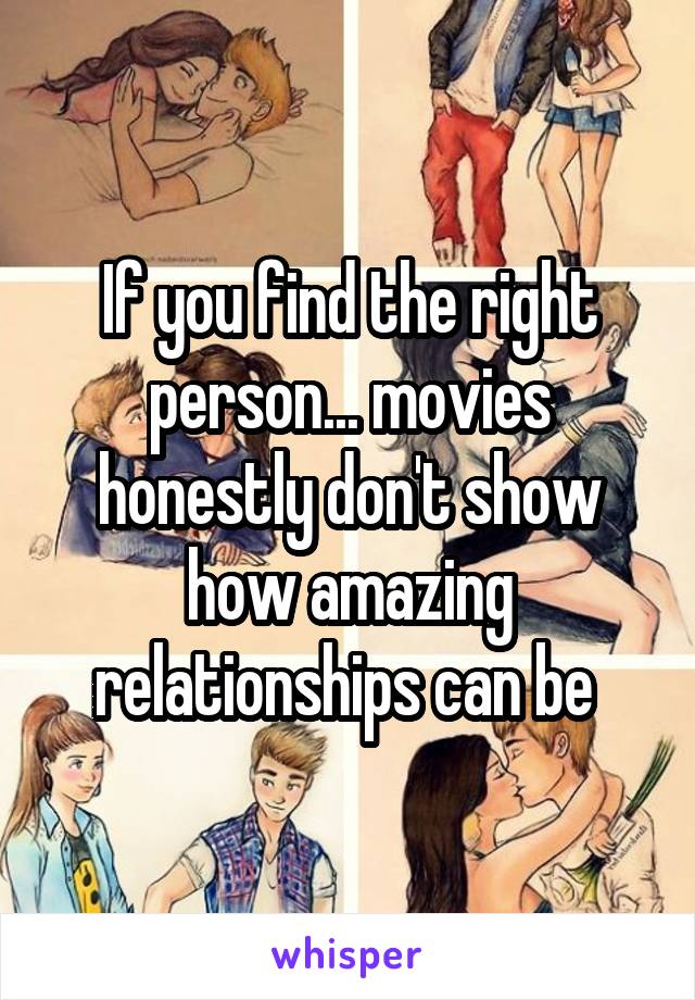 If you find the right person... movies honestly don't show how amazing relationships can be 