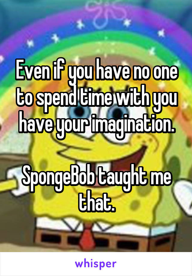 Even if you have no one to spend time with you have your imagination.

SpongeBob taught me that.