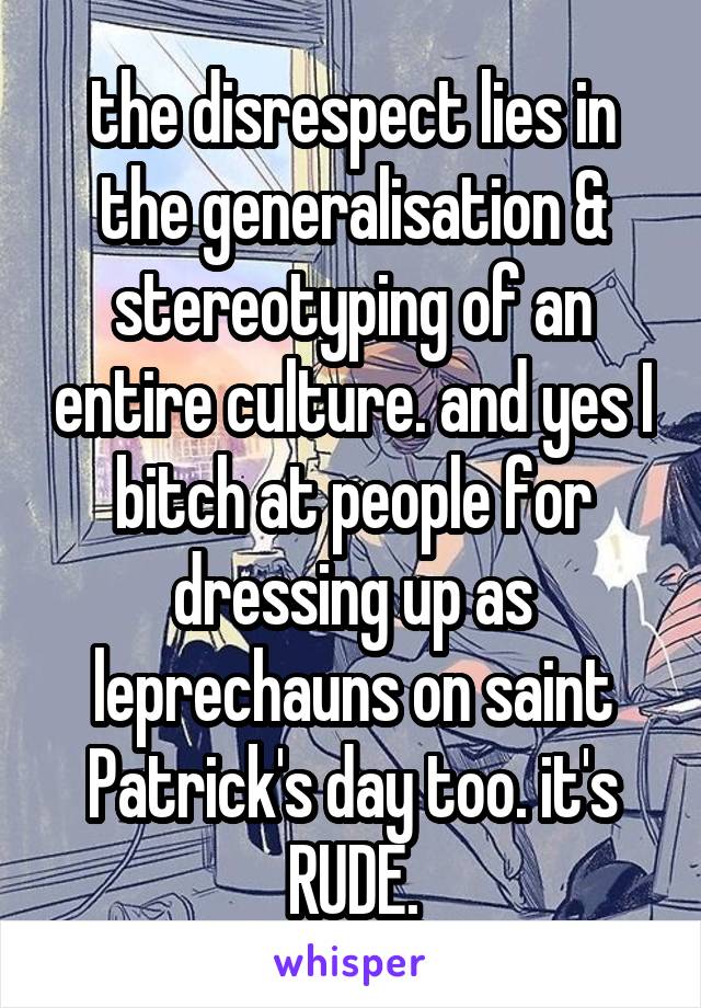 the disrespect lies in the generalisation & stereotyping of an entire culture. and yes I bitch at people for dressing up as leprechauns on saint Patrick's day too. it's RUDE.