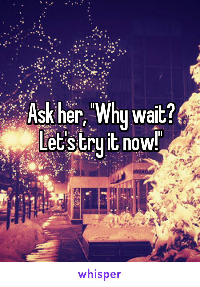 Ask her, "Why wait? Let's try it now!"
