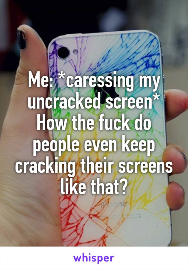 Me: *caressing my uncracked screen* How the fuck do people even keep cracking their screens like that?