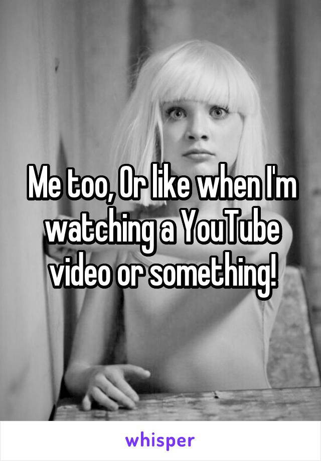 Me too, Or like when I'm watching a YouTube video or something!