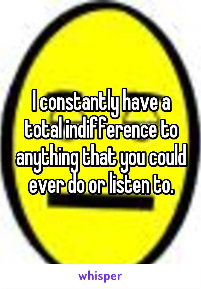 I constantly have a total indifference to anything that you could ever do or listen to.
