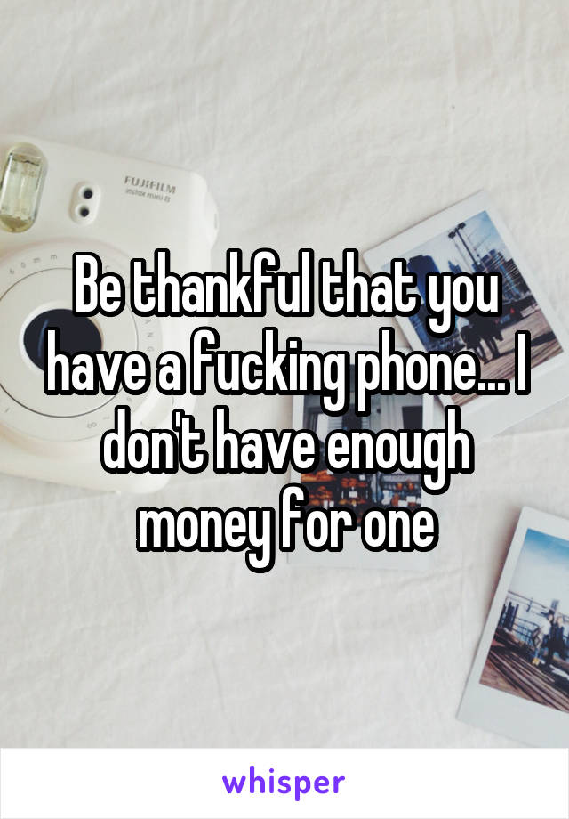 Be thankful that you have a fucking phone... I don't have enough money for one