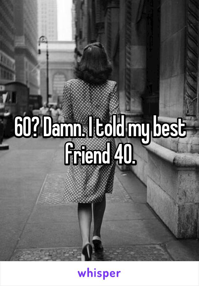 60? Damn. I told my best friend 40.