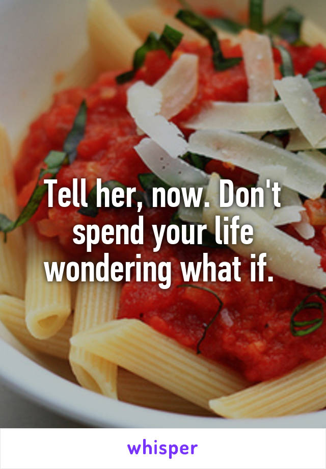 Tell her, now. Don't spend your life wondering what if. 