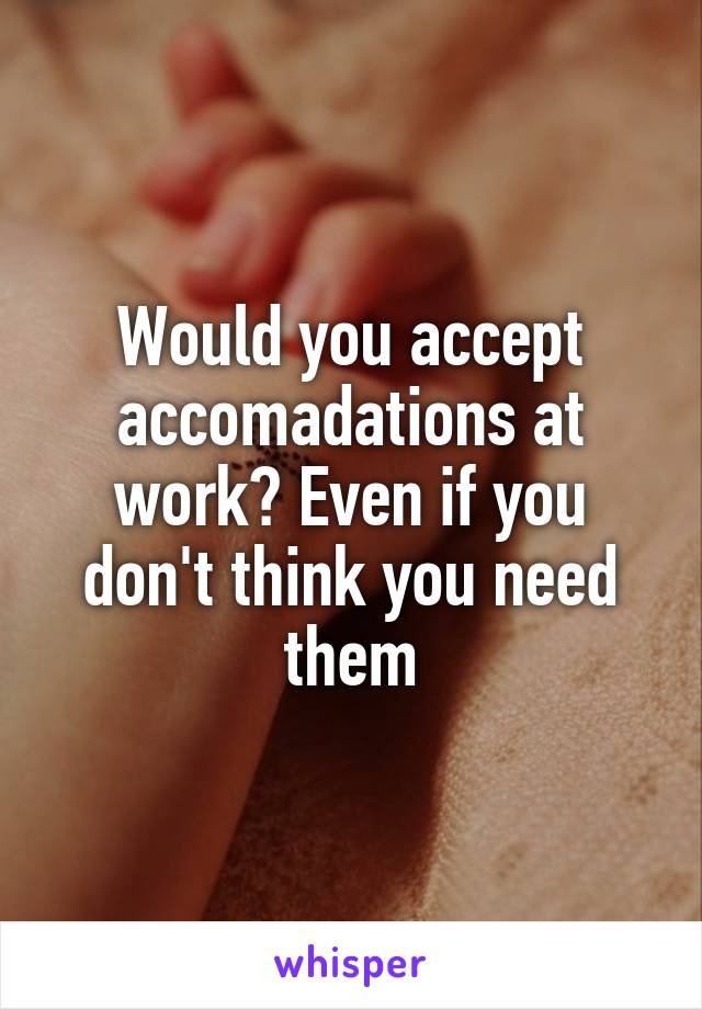 Would you accept accomadations at work? Even if you don't think you need them