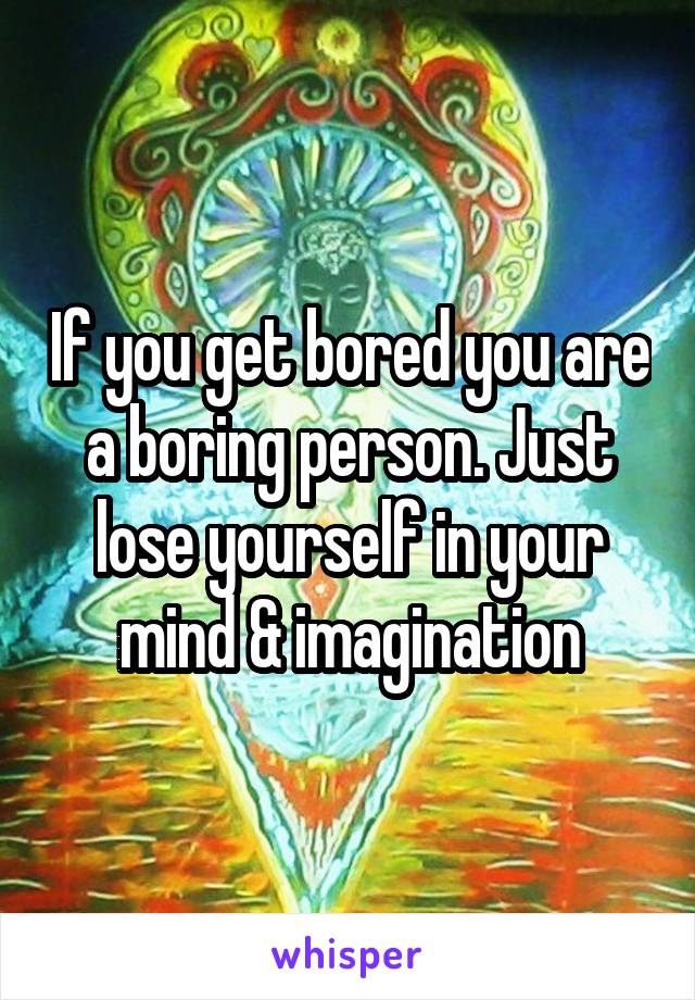 If you get bored you are a boring person. Just lose yourself in your mind & imagination