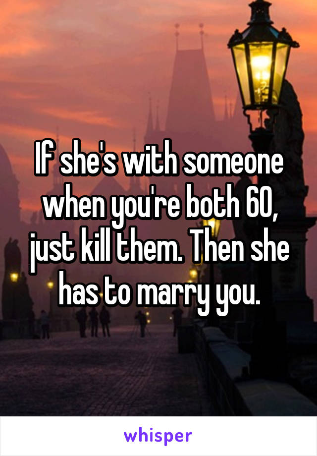 If she's with someone when you're both 60, just kill them. Then she has to marry you.