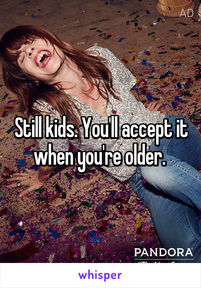 Still kids. You'll accept it when you're older. 