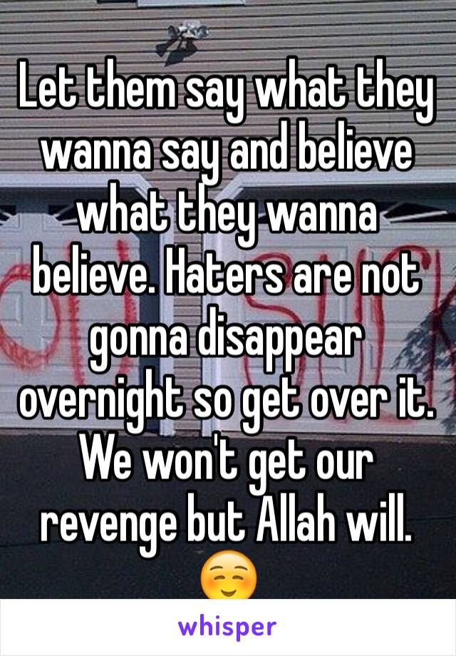 Let them say what they wanna say and believe what they wanna believe. Haters are not gonna disappear overnight so get over it. We won't get our revenge but Allah will. ☺️