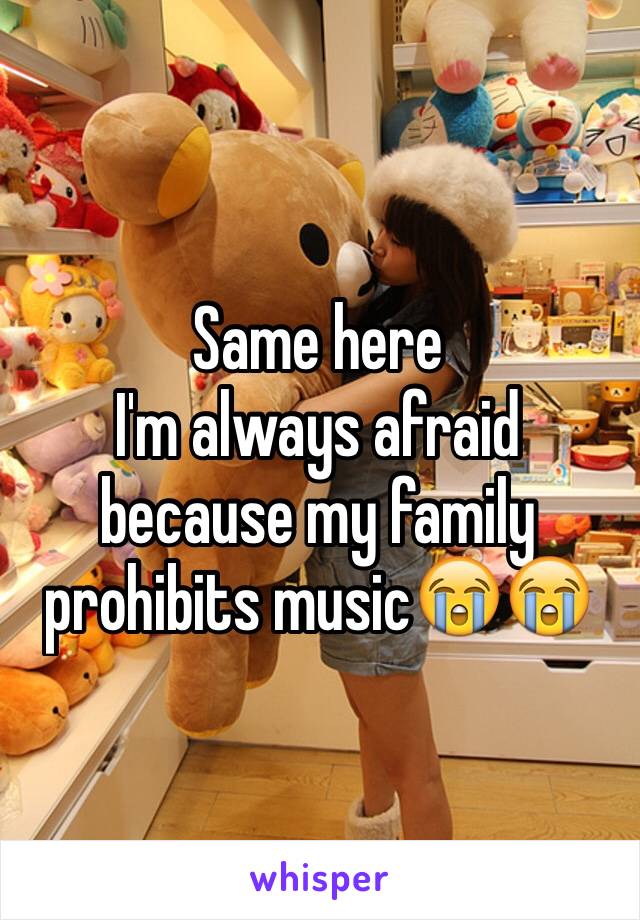 Same here
I'm always afraid because my family prohibits music😭😭