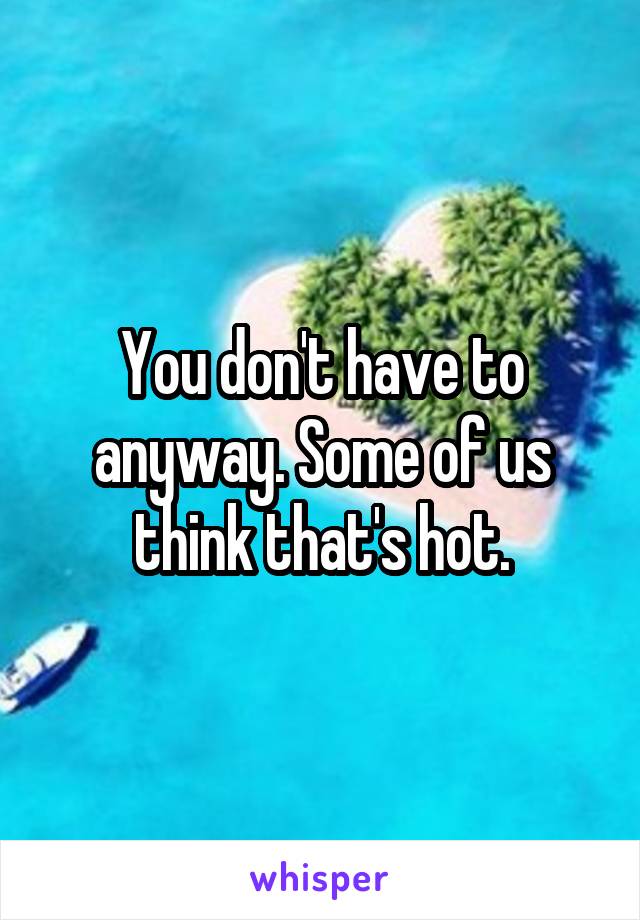 You don't have to anyway. Some of us think that's hot.