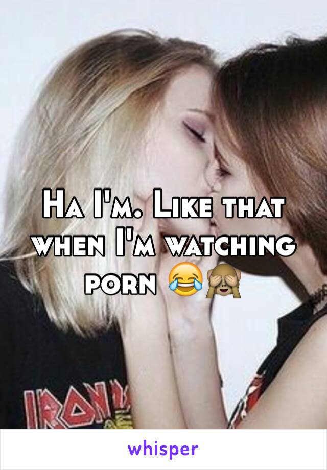 Ha I'm. Like that when I'm watching porn 😂🙈
