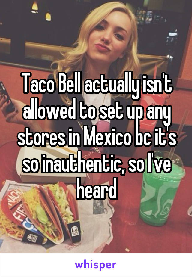 Taco Bell actually isn't allowed to set up any stores in Mexico bc it's so inauthentic, so I've heard