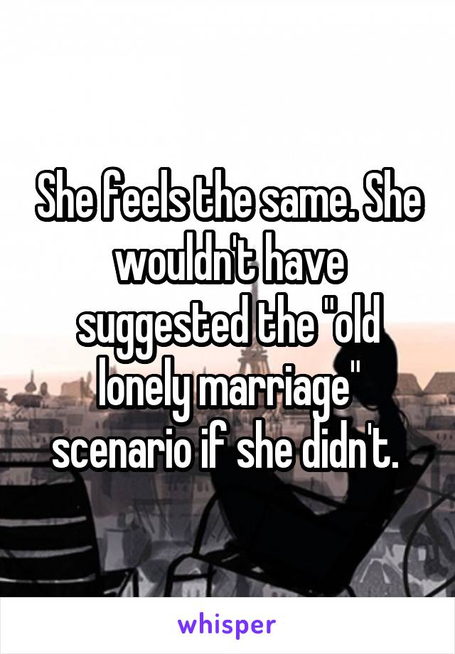 She feels the same. She wouldn't have suggested the "old lonely marriage" scenario if she didn't. 