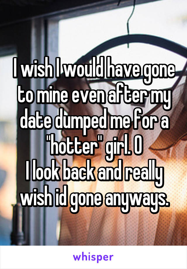 I wish I would have gone to mine even after my date dumped me for a "hotter" girl. O
I look back and really wish id gone anyways.