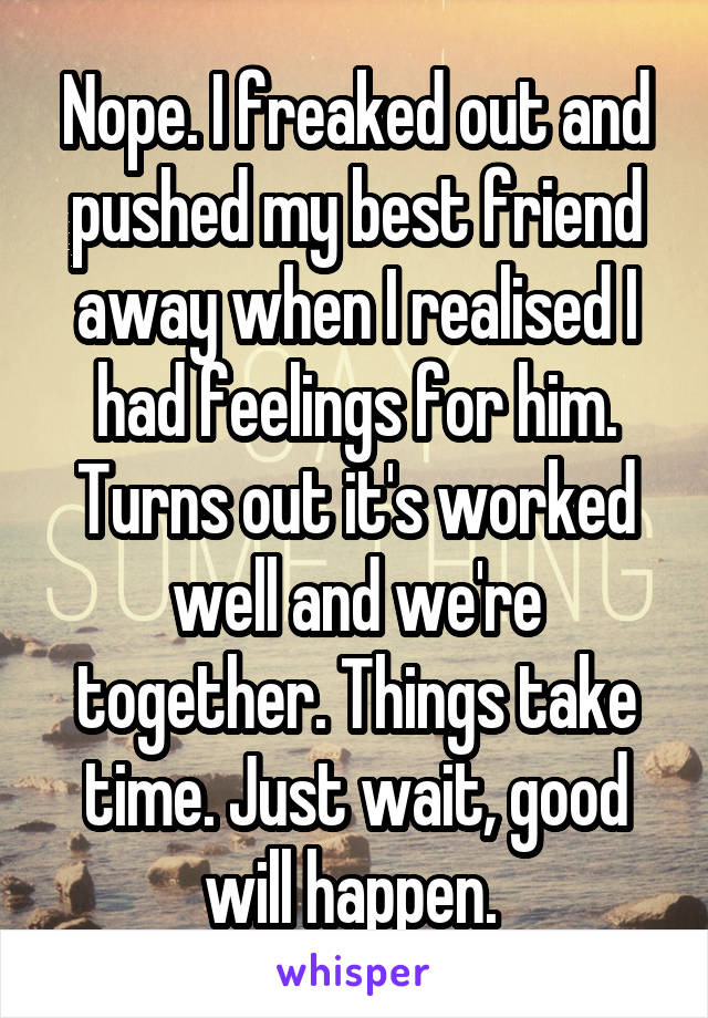 Nope. I freaked out and pushed my best friend away when I realised I had feelings for him. Turns out it's worked well and we're together. Things take time. Just wait, good will happen. 