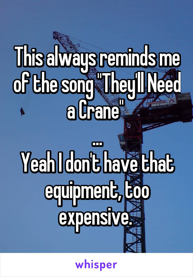 This always reminds me of the song "They'll Need a Crane" 
...
Yeah I don't have that equipment, too expensive. 