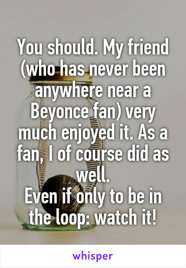 You should. My friend (who has never been anywhere near a Beyonce fan) very much enjoyed it. As a fan, I of course did as well.
Even if only to be in the loop: watch it!