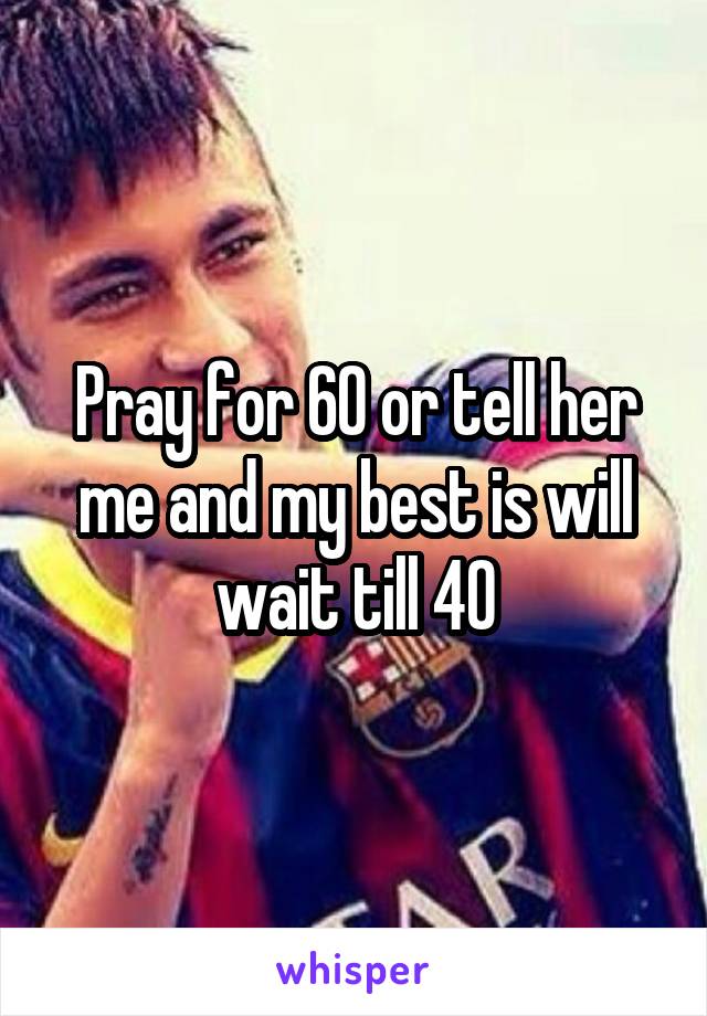 Pray for 60 or tell her me and my best is will wait till 40