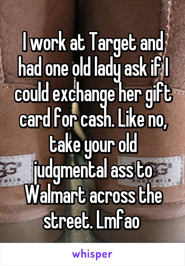 I work at Target and had one old lady ask if I could exchange her gift card for cash. Like no, take your old judgmental ass to Walmart across the street. Lmfao 