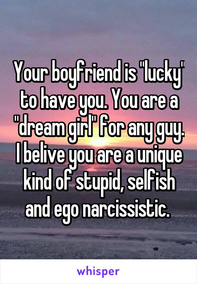 Your boyfriend is "lucky" to have you. You are a "dream girl" for any guy. I belive you are a unique kind of stupid, selfish and ego narcissistic. 