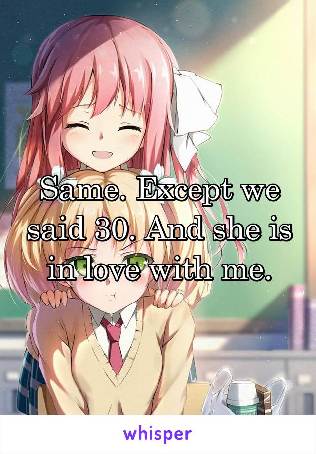 Same. Except we said 30. And she is in love with me.