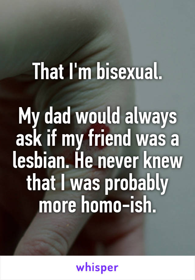 That I'm bisexual.

My dad would always ask if my friend was a lesbian. He never knew that I was probably more homo-ish.